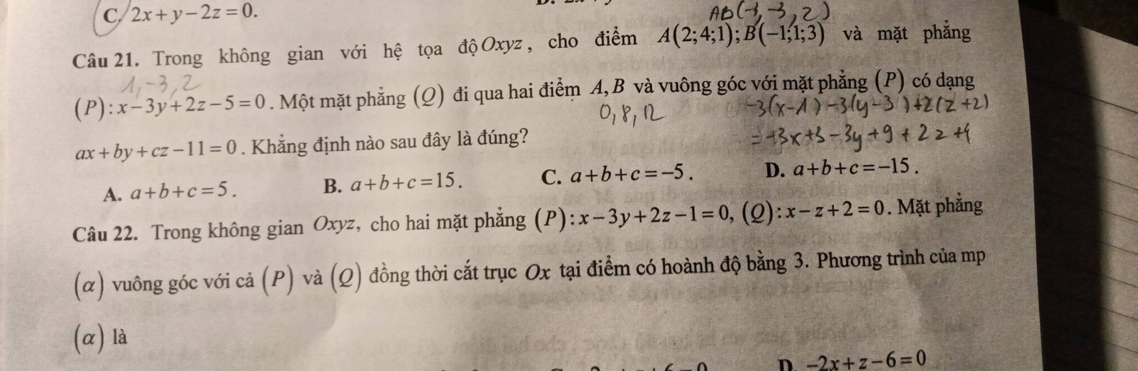 C 2x+y-2z=0. 
Câu 21. Trong không gian với hệ tọa độ Oxyz , cho điểm A(2;4;1); B(-1;1;3) và mặt phẳng
(P):x-3y+2z-5=0. Một mặt phẳng (Q) đi qua hai điểm A, B và vuông góc với mặt phẳng (P) có dạng
ax+by+cz-11=0. Khẳng định nào sau đây là đúng?
C. a+b+c=-5.
D. a+b+c=-15.
A. a+b+c=5.
B. a+b+c=15. 
Câu 22. Trong không gian Oxyz, cho hai mặt phẳng (P) x-3y+2z-1=0 , (2) x-z+2=0. Mặt phẳng
(α) vuông góc với cả (P) và (Q) đồng thời cắt trục Ox tại điểm có hoành độ bằng 3. Phương trình của mp
(α) là
D -2x+z-6=0