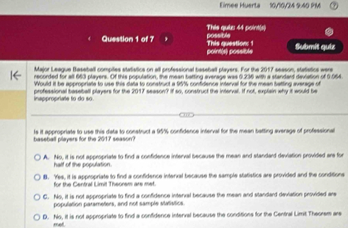 Eimee Huerta 10/10/24 9:40 PM
This quiz: 44 point(s)
Question 1 of 7 This question: 1 possible Submít quiz
point(s) possible
Major League Baseball compiles statistics on all professional baseball players. For the 2017 season, statistics were
recorded for all 663 plavers. Of this population, the mean batting average was 0.236 with a standard deviation of 0.064
Would it be appropriate to use this data to construct a 95% confidence interval for the mean batting average of
professional baseball players for the 2017 season? If so, construct the interval. If not, explain why it would be
nappropriate to do so.
ls it appropriate to use this data to construct a 95% confidence interval for the mean batting average of professional
baseball players for the 2017 season?
A. No, it is not appropriate to find a confidence interval because the mean and standard deviation provided are for
half of the population.
B. Yes, it is appropriate to find a confidence interval because the sample statistics are provided and the conditions
for the Central Limit Theorem are met.
C. No, it is not appropriate to find a confidence interval because the mean and standard deviation provided are
popullation parameters, and not sample statistics.
D. No, it is not appropriate to find a confidence interval because the conditions for the Central Limit Theorem are
met.