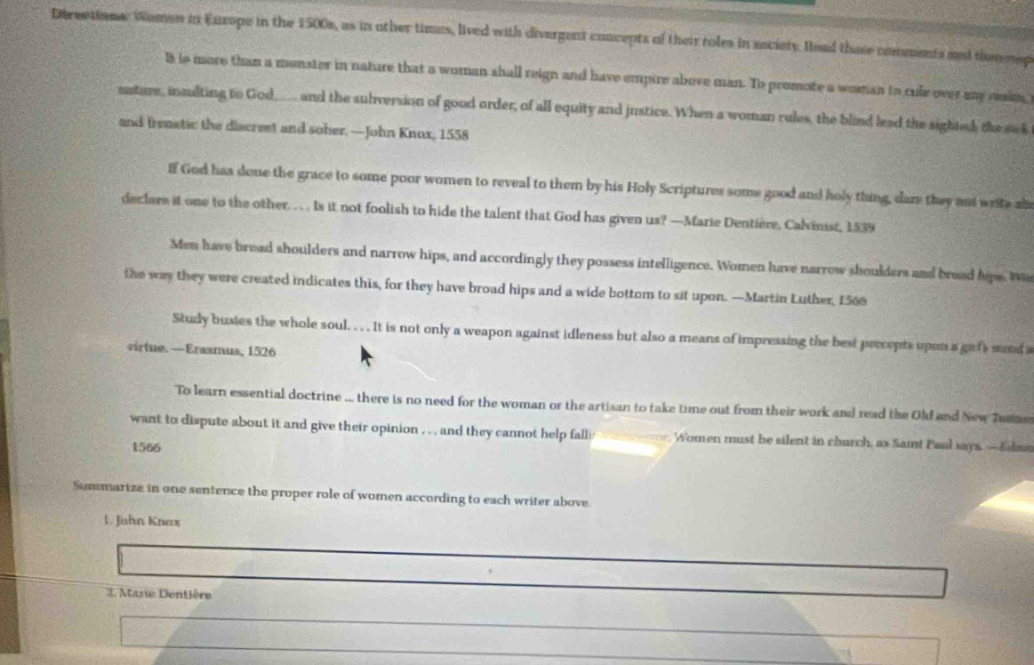 Dtrections: Women in Enxope in the 1500s, as in other times, lived with divergent concepts of their roles in society. Read those comments ant themmp
B is more than a monster in nature that a woman shall reign and have empire above man. To promote a woman to cule over any reaim,
uature, insulting to God,__ and the subversion of good order, of all equity and justice. When a woman rules, the blind lead the sightsh the sck
and freastic the discreet and soher. —John Knox, 1558
if God has done the grace to some poor women to reveal to them by his Holy Scriptures some good and holy thing, dare they and write ab
declare it one to the other . . . . Is it not foolish to hide the talent that God has given us? —Marie Dentière. Calvinist, 1539
Men have broad shoulders and narrow hips, and accordingly they possess intelligence. Women have narrow shoulders and bread hips. Wa
the way they were created indicates this, for they have broad hips and a wide bottom to sit upon. —Martin Luther, 1500
Study busies the whole soul. . . . It is not only a weapon against idleness but also a means of impressing the best precepts upen a gefs mand s
virtue.—Erasmus, 1526
To learn essential doctrine ... there is no need for the woman or the artisan to take time out from their work and read the Olf and New Tas
want to dispute about it and give their opinion . . . and they cannot help fall i Women must be silent in church, as Saint Paul says.—Edaa
1566
Sumumarize in one sentence the proper role of women according to each writer above.
L Juhn Knax
2. Marie Dentière