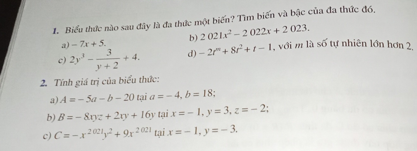 Biểu thức nào sau đây là đa thức một biến? Tìm biến và bậc của đa thức đó.
a) -7x+5. b) 2021x^2-2022x+2023.
c) 2y^3- 3/y+2 +4.
d) -2t^m+8t^2+t-1 , với m là số tự nhiên lớn hơn 2,
2. Tính giá trị của biểu thức:
a) A=-5a-b-20 tại a=-4, b=18.
b) B=-8xyz+2xy+16y tại x=-1, y=3, z=-2; 
c) C=-x^(2021)y^2+9x^(2021) tại x=-1, y=-3.