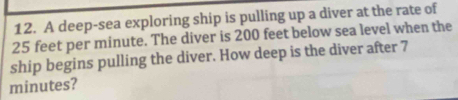 A deep-sea exploring ship is pulling up a diver at the rate of
25 feet per minute. The diver is 200 feet below sea level when the 
ship begins pulling the diver. How deep is the diver after 7
minutes?