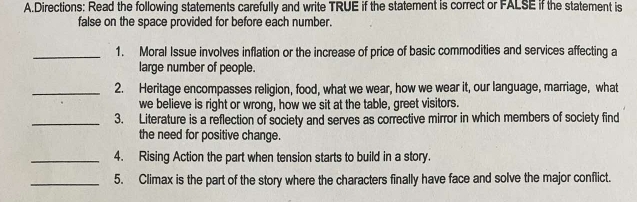 Directions: Read the following statements carefully and write TRUE if the statement is correct or FALSE if the statement is 
false on the space provided for before each number. 
_1. Moral Issue involves inflation or the increase of price of basic commodities and services affecting a 
large number of people. 
_2. Heritage encompasses religion, food, what we wear, how we wear it, our language, marriage, what 
we believe is right or wrong, how we sit at the table, greet visitors. 
_3. Literature is a reflection of society and serves as corrective mirror in which members of society find 
the need for positive change. 
_4. Rising Action the part when tension starts to build in a story. 
_5. Climax is the part of the story where the characters finally have face and solve the major conflict.