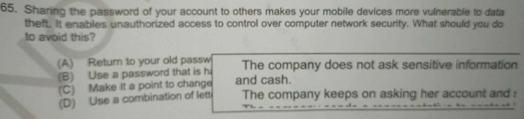 Sharing the password of your account to others makes your mobile devices more vulnerable to data
theft. It enables unauthorized access to control over computer network security. What should you do
to avoid this?
(A) Return to your old passw
The company does not ask sensitive information
(B) Use a password that is h
(C) Make it a point to change and cash.
(D) Use a combination of lett
The company keeps on asking her account and :