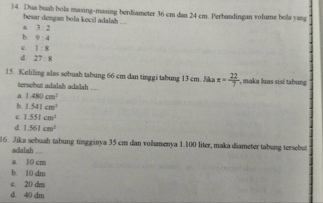 Dua buah bola masing-masing berdiameter 36 cm dan 24 cm. Perbandingan volume bola yang
besar dengan bola kecil adalah ....
a. 3:2
b. 9:4
c. 1:8
d. 27:8
15. Keliling alas sebuah tabung 66 cm dan tinggi tabung 13 cm. Jika π = 22/7  , maka luas sisi tabung
tersebut adalah adalah ....
a. 1.480cm^2
b. 1.541cm^2
c. 1.551cm^2
d. 1.561cm^2
16. Jika sebuah tabung tingginya 35 cm dan volumenya 1.100 liter, maka diameter tabung tersebut
adalah ....
a. 10 cm
b. 10 dm
c. 20 dm
d. 40 dm