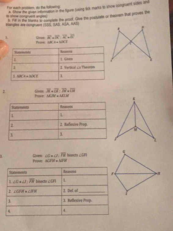 For each problem, do the following:
a. Show the given information in the figure (using tick marks to show congruent sides and
to show congruent angles)
b. Fill in the blanks to complete the proof. Give the postulate or theorem that proves the
triangles are congruent (SSS, SAS, ASA, AAS)
L Given: overline BC=overline DC:overline AC=overline EC
Prove: △ BCA=△ DCE
2. Given: overline JK=overline LK:overline JM=overline LM
Prove: △ KJM=△ KLM
3. Given: ∠ G=∠ I;overline FH bisects ∠ GFI
Prove: △ GFH=△ JFH
Statements Reasons
1. ∠ G=∠ I;overline FH bisects ∠ GFI 1.
2. ∠ GFH=∠ IFH 2. Def. of_
3. 3. Reflexive Prop.
4.
4.