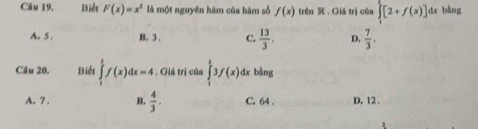 Câu 19, Biết F(x)=x^2 là một nguyên hàm của hàm số f(x) trên R. Giá trị của ∈tlimits _1^(2[2+f(x)]dx bằng
A. 5. B. 3. C. frac 13)3, D.  7/3 . 
Câu 20. Biết ∈tlimits _1^(3f(x)dx=4. Giá trị của ∈tlimits _1^53f(x)dx bằng
A. 7. B. frac 4)3. C. 64. D. 12.