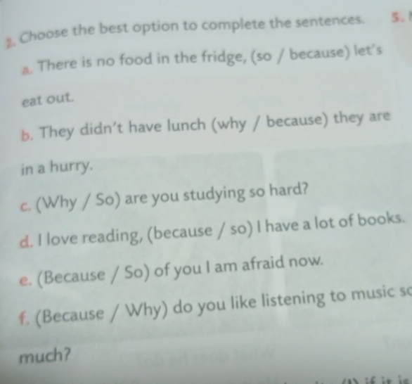 Choose the best option to complete the sentences. 5.1
a. There is no food in the fridge, (so / because) let's
eat out.
b. They didn’t have lunch (why / because) they are
in a hurry.
c. (Why / So) are you studying so hard?
d. I love reading, (because / so) I have a lot of books.
e. (Because / So) of you I am afraid now.
f. (Because / Why) do you like listening to music so
much?