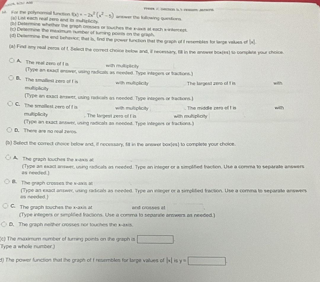 Veek /: Siecton 5.1-Wiam Jenkins 
For the polynomial function f(x)=-2x^2(x^2-5) answer the following questions. 
(a) List each real zero and its multiplicity. 
(b) Determine whether the graph crosses or touches the x-axis at each x-intercept. 
(c) Determine the maximum number of turning points on the graph. 
(d) Determine the end behavior; that is, lind the power function that the graph of f resembles for large values of |x|. 
(a) Find any real zeros of f. Select the correct choice below and, if necessary, fill in the answer box(es) to complete your choice. 
A. The real zero of f is with multiplicity 
(Type an exact answer, using radicals as needed. Type integers or fractions.) 
_ 
B. The smallest zero of f is _with multiplicity . The largest zero of f is with 
multiplicity 
(Type an exact answer, using radicals as needed. Type integers or fractions.) 
_ 
C. The smallest zero of f is with multiplicity The middle zero of f is with 
multiplicity . The largest zero of f is with multiplicity 
(Type an exact answer, using radicals as needed. Type integers or fractions.) 
D. There are no real zeros 
(b) Select the correct choice below and, if necessary, fill in the answer box(es) to complete your choice. 
A. The graph touches the x-axis at 
(Type an exact answer, using radicals as needed. Type an inleger or a simplified fraction. Use a comma to separate answers 
as needed.) 
B. The graph crosses the x-axis at 
(Type an exact answer, using radicals as needed. Type an integer or a simplified fraction. Use a comma to separate answers 
as needed.) 
C. The graph touches the x-axis at and crosses at 
(Type integers or simplified fractions. Use a comma to separate answers as needed.) 
D. The graph neither crosses nor touches the x-axis. 
(c) The maximum number of turning points on the graph is □
Type a whole number.) 
d) The power function that the graph of f resembles for large values of |x| is y=□.