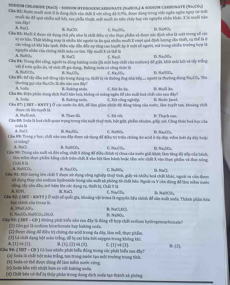 SODIUM CHLORIDE (NaCl) - SODIUM HYDROGENCARBONATE (NaI 1CO_3) & SODIUM CARBONATE (Na_2CO_3)
Câu 82: Nước muối sinh lí là dung dịch của chất X với nồng độ 0,9%, được dùng trong việc ngăn ngừa nguy cơ mất
muối do đổ quá nhiều mồ hôi, sau phẫu thuật, mất muối do tiêu chảy hay các nguyên nhân khác. X là muối nào
sau đây?
A. NaCl. B. NaClO. C. Na_2SO_4. D. NaNO_3.
Câu 83: Muối X được sử dụng chủ yếu như là chất điều vị cho thực phẩm và được xác định như là một trong số các
vị cơ bản. Thật không may là nhiều khi người ta ăn quá nhiều muối X vượt quá định lượng cần thiết, cụ thể là ở
các vùng có khí hậu lạnh. Điều này dẫn đến sự tăng cao huyết áp ở một số người, mà trong nhiều trường hợp là
nguyên nhân của chứng nhồi máu cơ tim. Vậy muối X có thể là
NaNO_3. B. NaCl. C. Na_2S. D. Na_2SO_4
Câu 84: Trong đời sống, người ta dùng baking soda (là một hợp chất của sodium) để giặt, khử mùi hôi và tấy trắng
vết ố trên quần áo, vệ sinh đồ gia dụng,. Baking soda có công thức là
A. NaHCO_3. B. Na_2CO_3. C. Na_2SO_4. D. NaHSO_4.
Câu 85: Để tấy dầu mỡ đóng cặn trong dụng cụ, thiết bị và đường ống nhà bếp,... người ta thường dùng Na_2CO_3. Tên
thường gọi của Na_2CO_3 là tên nào sau đây?
A. Soda. B. Baking soda. C. Xút ăn da. D. Muối ăn.
Câu 86: Điện phân dung dịch NaCl bão hoà, không có màng ngăn để sản xuất hoá chất nào sau đây?
A. Soda. B. Baking soda. C. Xút công nghiệp. D. Nước Javel.
Câu 8 7: SBT-KNTT  Ở các nước ôn đới, để làm giảm nhiệt độ đóng băng của nước, làm tuyết tan, khoáng chất
được rải lên tuyết là.
A. Muối mỏ. B. Than đá. C. Đá vôi. D. Thạch cao.
Câu 88: Soda là hoá chất quan trọng trong sản xuất thuỷ tinh, bột giặt, phẩm nhuộm, giấy, sợi. Công thức hoá học của
soda là
A. NaCl. B. Na_2SO_4. C. NaNO_3. D. Na_2CO_3.
Câu 89: Trong y học, chất nào sau đây được sử dụng để điều trị triệu chứng dư acid ở dạ dày, viêm loét dạ dày hoặc
tá tràng?
A. NaCl. B. 1 NaHCO_3. C. Na_2CO_3. D. Na₂ SO d.
Câu 90: Trong sản xuất và đời sống, chất X dùng để điều chỉnh vị chua của nước giải khát; làm tăng độ xốp của bánh,
làm mềm thực phẩm bằng cách trộn chất X vào bột làm bánh hoặc tấm ước chất X vào thực phẩm và đun nóng.
Chất X là
A. N downarrow aHCO_3. B. Na_2CO_3. C. NaNO_3. D. NaCl.
Câu 91:M lột lượng lớn chất Y được sử dụng công nghiệp thuỷ tinh, giấy và nhiều hoá chất khác, ngoài ra còn được
sử dụng thay cho sodium hydroxide trong sản xuất xà phòng từ chất béo. Ngoài ra Y còn dùng để làm mềm nước
cứng, tấy sửa dầu, mỡ bám lên các dụng cụ, thiết bị. Chất Y là
A. KOH. B. NaCl. C. Na_2CO_3. D. NaHCO_3.
Câu 92 2:  SBT - KNTT  Ở một số quốc gia, khoáng vật trona là nguyên liệu chính để sản xuất soda. Thành phần hóa
học chính của trona là.
A. 3NaF.AlF_3. B. N aCLKCl
C. Na_2CO_3. NaHCO_3.2H_2O. D. NaNO_3.
Câu 93:  SBT - CD  Những phát biểu nào sau đây là đúng về hợp chất sodium hydrogencarbonate?
(1) Còn gọi là sodium bicarbonate hay baking soda.
(2) Được dùng để điều trị chứng dư acid trong dạ dày, làm mề, thực phẩm.
(3) Là chất dạng bột màu trắng, dễ bị oxi hóa bởi oxygen trong không khí.
A. (1) và (2). B. (1), (2) và (3). C. (1) và (3). D. (2).
Câu 94: SBT-CD  Có bao nhiêu phát biểu đúng trong các phát biểu sau đây?
(a) Soda là chất bột màu trắng, tan trong nước tạo môi trường trung tính.
(b) Soda có thể được dùng để làm mềm nước cứng.
(c) Soda bền với nhiệt hơn so với baking soda.
(d) Chất béo có thế bị thủy phân trong dung dịch soda tạo thành xà phòng.