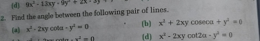 9x^2-13xy-9y+2x· 3y+
2. Find the angle between the following pair of lines,
(a) x^2-2xy cota -y^2=0 (b) x^2+2xycos ecalpha +y^2=0
-x^2=0 (d) x^2-2xycot 2alpha -y^2=0
