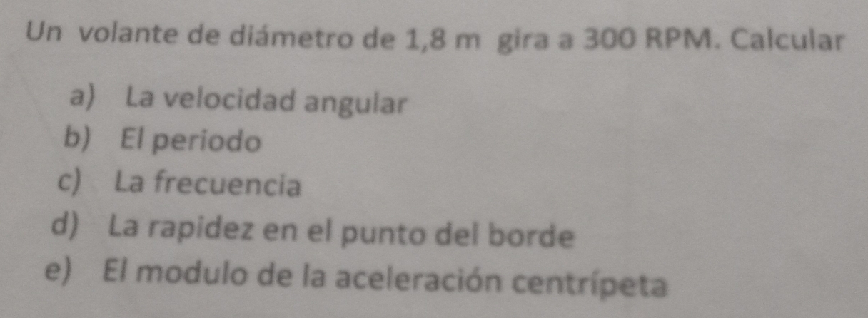 Un volante de diámetro de 1,8 m gira a 300 RPM. Calcular 
a) La velocidad angular 
b) El periodo 
c) La frecuencia 
d) La rapidez en el punto del borde 
e) El modulo de la aceleración centrípeta