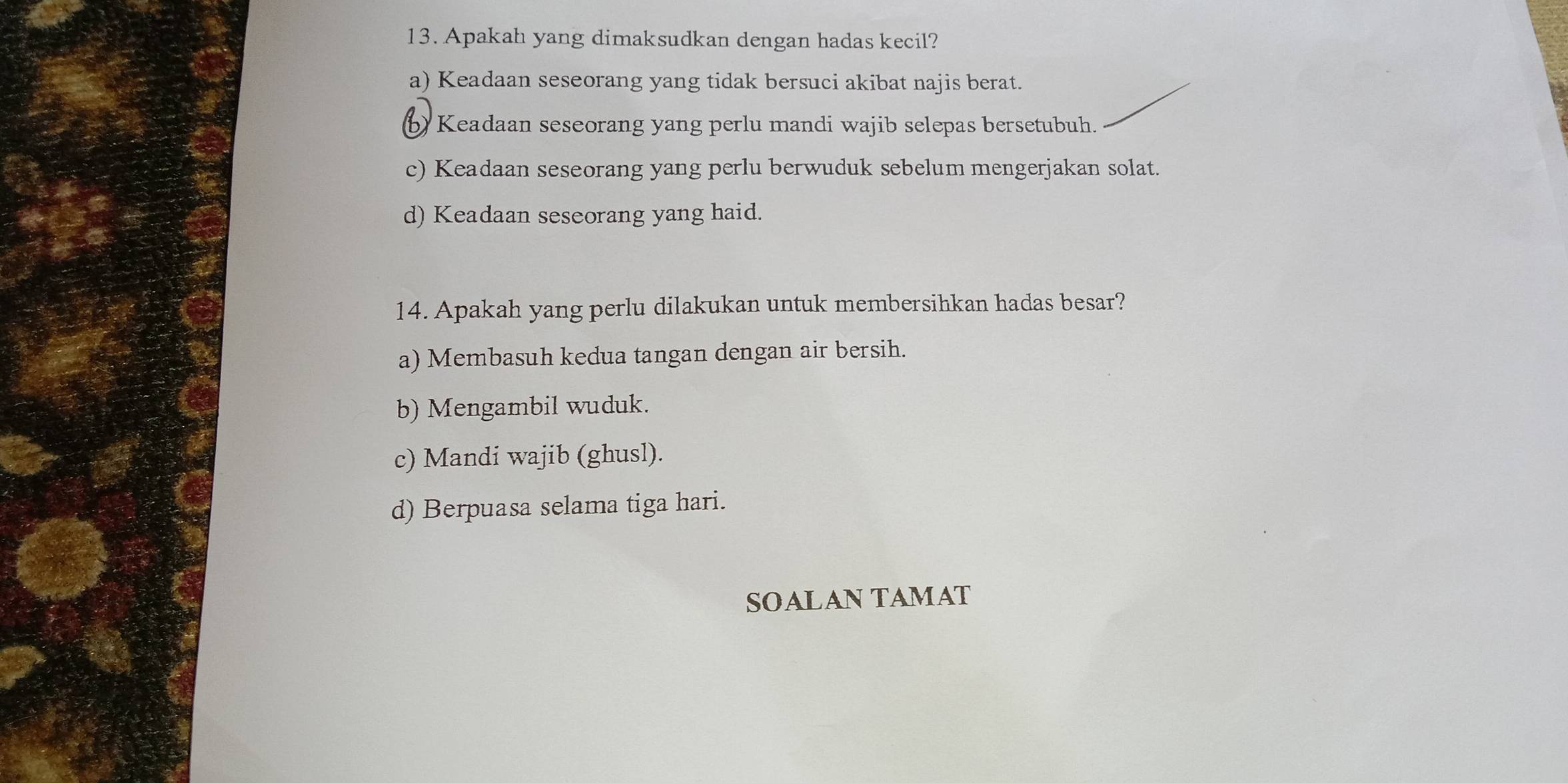 Apakah yang dimaksudkan dengan hadas kecil?
a) Keadaan seseorang yang tidak bersuci akibat najis berat.
b) Keadaan seseorang yang perlu mandi wajib selepas bersetubuh.
c) Keadaan seseorang yang perlu berwuduk sebelum mengerjakan solat.
d) Keadaan seseorang yang haid.
14. Apakah yang perlu dilakukan untuk membersihkan hadas besar?
a) Membasuh kedua tangan dengan air bersih.
b) Mengambil wuduk.
c) Mandi wajib (ghusl).
d) Berpuasa selama tiga hari.
SOALAN TAMAT