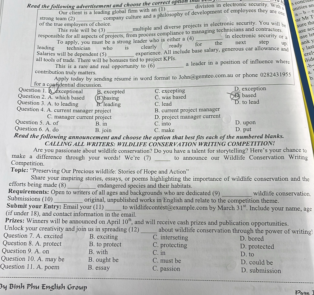 Read the following advertisement and choose the correct option ia b division in electronic security. With 
Our client is a leading global firm with an (1)_
unities an
strong team (2) _company culture and a philosophy of development of employees they are one a - b-
ar Mr T
of the true employers of choice.
This role will be (3) multiple and diverse projects in electronic security. You will be sure tha
responsible for all aspects of projects, from process compliance to managing technicians and contractors ase ac
To apply, you must be a strong leader who is either a (4)_
in electronic security or a ase let
leading technician who is clearly ready for the next step up anky
Salaries will be dependent (5)_ experience. All include base salary, generous car allowance and ylast
erel
all tools of trade. There will be bonuses tied to project KPIs.
This is a rare and real opportunity to (6) _a leader in a position of influence where
Bide
-b-
contribution truly matters. a.
Apply today by sending résumé in word format to John@gemteo.com.au or phone 0282431955
b
for a confidential discussion.
 .
Question 1. A. exceptional B. excepted C. excepting D. exception
Question 2. A. which based B. basing C. was based D based
Question 3. A. to leading B. leading C. lead D. to lead
Question 4. A. current manager project B. current project manager
C. manager current project D. project manager current
Question 5. A. of B. in C. into D. upon
Question 6. A. do B. join C. make D. put
Read the following announcement and choose the option that best fits each of the numbered blanks.
CALLING ALL WRITERS: WILDLIFE CONSERVATION WRITING COMPETITION!
Are you passionate about wildlife conservation? Do you have a talent for storytelling? Here’s your chance to
make a difference through your words! We're (7) to announce our Wildlife Conservation Writing
Competition.
_
Topic: “Preserving Our Precious wildlife: Stories of Hope and Action”
Share your inspiring stories, essays, or poems highlighting the importance of wildlife conservation and the
efforts being made (8)_ endangered species and their habitats.
Requirements: Open to writers of all ages and backgrounds who are dedicated (9) _wildlife conservation.
Submissions (10) _original, unpublished works in English and relate to the competition theme.
Submit your Entry: Email your (11)_ to wildlifecontest@example.com by March 31". Include your name, age
(if under 18), and contact information in the email.
Prizes: Winners will be announced on April 10^(th) , and will receive cash prizes and publication opportunities.
Unlock your creativity and join us in spreading (12) _about wildlife conservation through the power of writing!
Question 7. A. excited B. exciting C. interseting D. bored
Question 8. A. protect B. to protect C. protecting D. protected
Question 9. A. on B. with C. in D. to
Question 10. A. may be B. ought be C. must be D. could be
Question 11. A. poem B. essay C. passion D. submission
By Binh Phu English Group
Paae 1