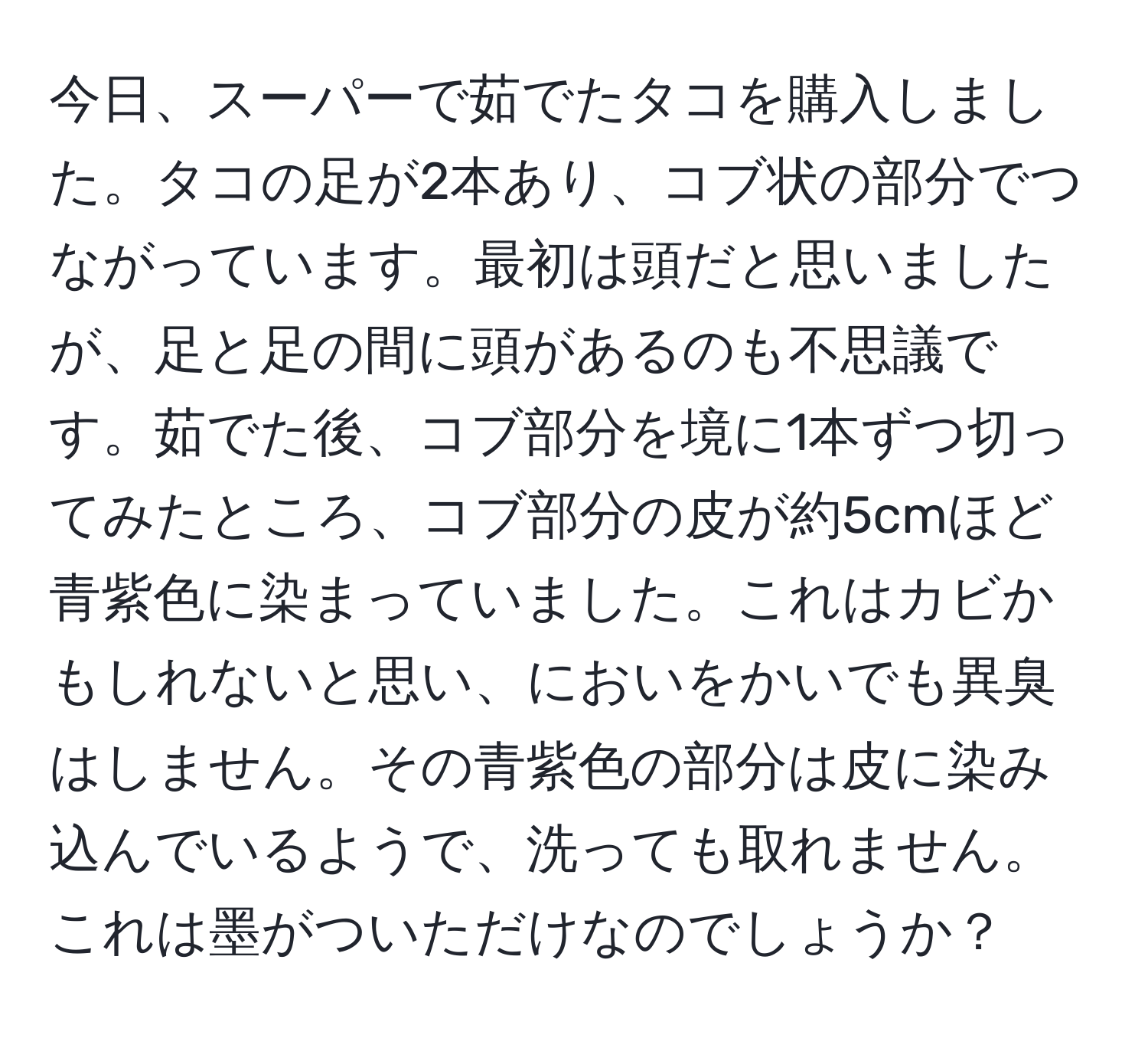 今日、スーパーで茹でたタコを購入しました。タコの足が2本あり、コブ状の部分でつながっています。最初は頭だと思いましたが、足と足の間に頭があるのも不思議です。茹でた後、コブ部分を境に1本ずつ切ってみたところ、コブ部分の皮が約5cmほど青紫色に染まっていました。これはカビかもしれないと思い、においをかいでも異臭はしません。その青紫色の部分は皮に染み込んでいるようで、洗っても取れません。これは墨がついただけなのでしょうか？