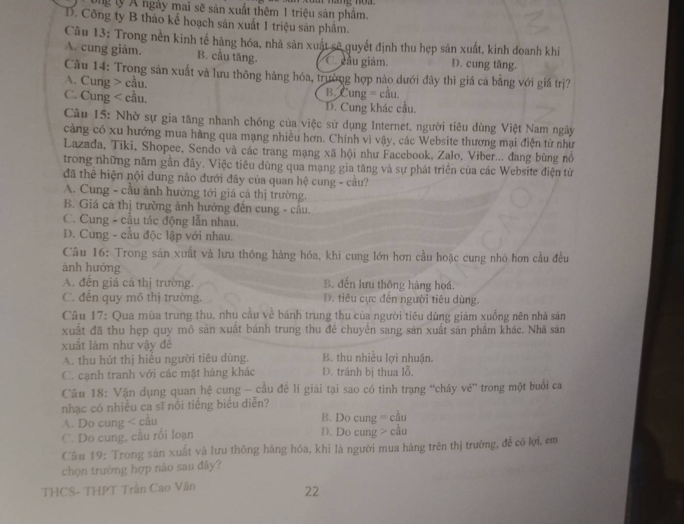 ong lý Á ngày mai sẽ sản xuất thêm 1 triệu sản phầm.
D. Công ty B thảo kế hoạch sản xuất 1 triệu sản phẩm.
Câu 13: Trong nền kinh tế hàng hóa, nhà sản xuất sẽ quyết định thu hẹp sản xuất. kinh doanh khi
A. cung giảm. B. cầu tăng. C. cầu giảm. D. cung tăng.
Câu 14: Trong sản xuất và lưu thông hàng hóa, trường hợp nào dưới đây thì giá cả bằng với giá trị?
A. Cung > cầu.
C. Cung < cầu.
 B. Cung = cầu.
D. Cung khác cầu.
Câu 15: Nhờ sự gia tăng nhanh chóng của việc sử dụng Internet. người tiêu dùng Việt Nam ngày
càng có xu hướng mua hàng qua mạng nhiều hơn. Chính vì vậy, các Website thương mại điện từ như
Lazada, Tiki, Shopee, Sendo và các trang mạng xã hội như Facebook, Zalo, Viber... đang bùng nổ
trong những năm gần đây. Việc tiêu dùng qua mạng gia tăng và sự phát triển của các Website điện từ
đã thể hiện nội dung nào dưới đây của quan hệ cung - cầu?
A. Cung - cầu ảnh hưởng tới giá cả thị trường.
B. Giá cả thị trường ảnh hưởng đến cung - câu.
C. Cung - cầu tác động lẫn nhau.
D. Cung - cầu độc lập với nhau.
Câu 16: Trong sản xuất và lưu thông hàng hóa, khi cung lớn hơn cầu hoặc cung nhỏ hơn cầu đều
ảnh hưởng
A. đến giá cả thị trường. B. đến lưu thông hàng hoá.
C. đến quy mô thị trường. D. tiêu cực đến người tiêu dùng.
Câu 17: Qua mùa trung thu. nhu cầu về bánh trung thu của người tiêu dùng giảm xuống nên nhà sản
xuất đã thu hẹp quy mô sản xuất bánh trung thu đề chuyển sang sản xuất sản phẩm khác. Nhà sản
xuất làm như vậy đê
A. thu hút thị hiếu người tiêu dùng. B. thu nhiều lợi nhuận.
C. cạnh tranh với các mặt hàng khác D. tránh bị thua lỗ.
Câu 18: Vận dụng quan hệ cung - cầu đề lí giải tại sao có tình trạng “cháy vé” trong một buổi ca
nhạc có nhiều ca sĩ nồi tiếng biểu diễn?
A. Do cung < cầu  B. Do cung = cầu
C. Do cung, cầu rối loạn D. Do cung > cầu
Câu 19: Trong sản xuất và lưu thông hàng hóa, khi là người mua hàng trên thị trường, để có lợi, em
chọn trường hợp nảo sau đây?
THCS- THPT Trần Cao Vân
22