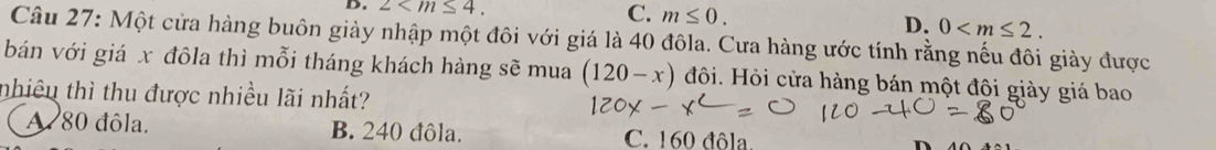 2 .
C. m≤ 0. D. 0 . 
Câu 27: Một cửa hàng buôn giày nhập một đôi với giá là 40 đôla. Cưa hàng ước tính rằng nếu đôi giày được
bán với giá x đôla thì mỗi tháng khách hàng sẽ mua (120-x) đôi. Hỏi cửa hàng bán một đội giày giá bao
nhiêu thì thu được nhiều lãi nhất?
A 80 đôla. B. 240 đôla. C. 160 đôla.