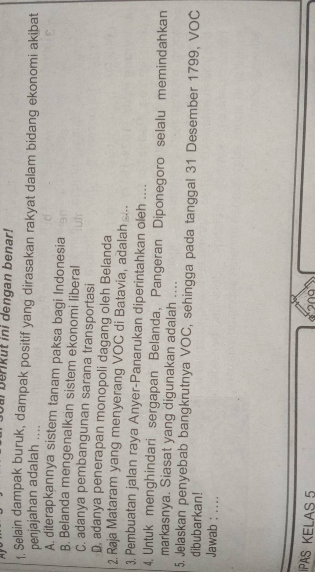 ur berikut ini dengan benar!
1. Selain dampak buruk, dampak positif yang dirasakan rakyat dalam bidang ekonomi akibat
penjajahan adalah ....
A. diterapkannya sistem tanam paksa bagi Indonesia
B. Belanda mengenalkan sistem ekonomi liberal
C. adanya pembangunan sarana transportasi
D. adanya penerapan monopoli dagang oleh Belanda
2. Raja Mataram yang menyerang VOC di Batavia, adalah . .
3. Pembuatan jalan raya Anyer-Panarukan diperintahkan oleh ....
4. Untuk menghindari sergapan Belanda, Pangeran Diponegoro selalu memindahkan
markasnya. Siasat yang digunakan adalah ....
5. Jelaskan penyebab bangkrutnya VOC, sehingga pada tanggal 31 Desember 1799, VOC
dibubarkan!
Jawab : ....
IPAS KELAS 5