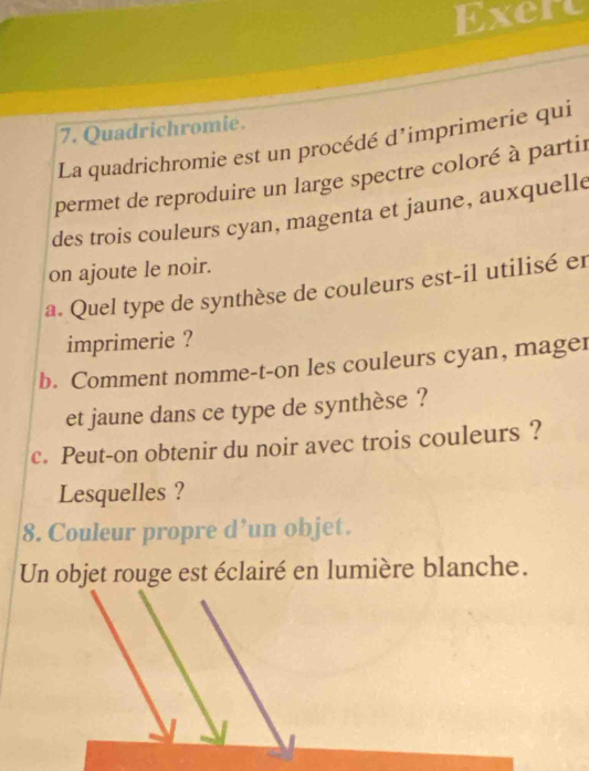 Exert 
7. Quadrichromie. 
La quadrichromie est un procédé d’imprimerie qui 
permet de reproduire un large spectre coloré à partir 
des trois couleurs cyan, magenta et jaune, auxquelle 
on ajoute le noir. 
a. Quel type de synthèse de couleurs est-il utilisé er 
imprimerie ? 
b. Comment nomme-t-on les couleurs cyan, mager 
et jaune dans ce type de synthèse ? 
c. Peut-on obtenir du noir avec trois couleurs ? 
Lesquelles ? 
8. Couleur propre d’un objet. 
Un objet rouge est éclairé en lumière blanche.