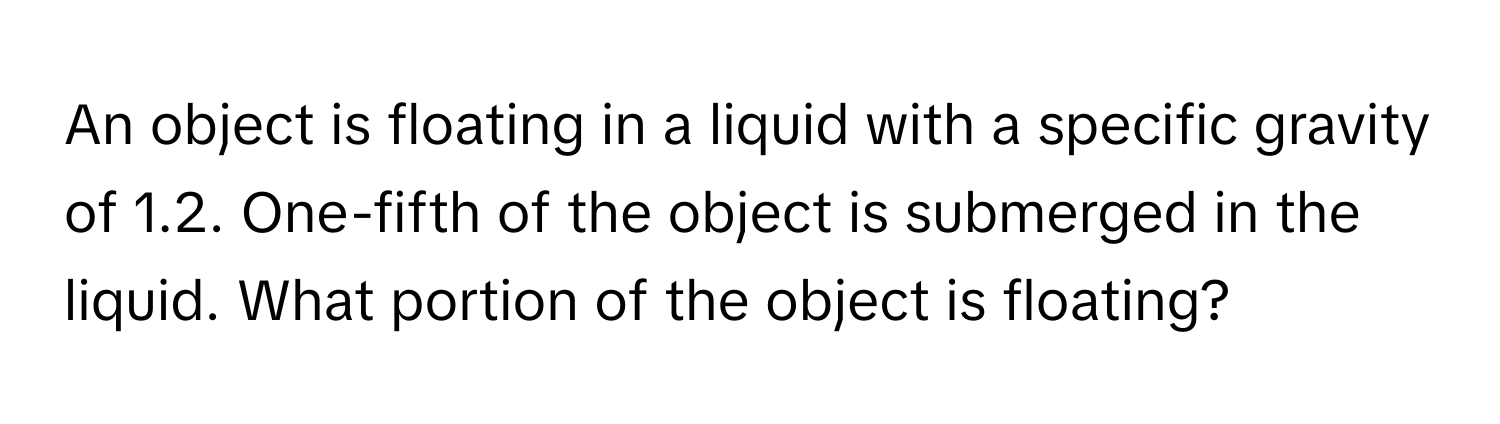 An object is floating in a liquid with a specific gravity of 1.2. One-fifth of the object is submerged in the liquid. What portion of the object is floating?