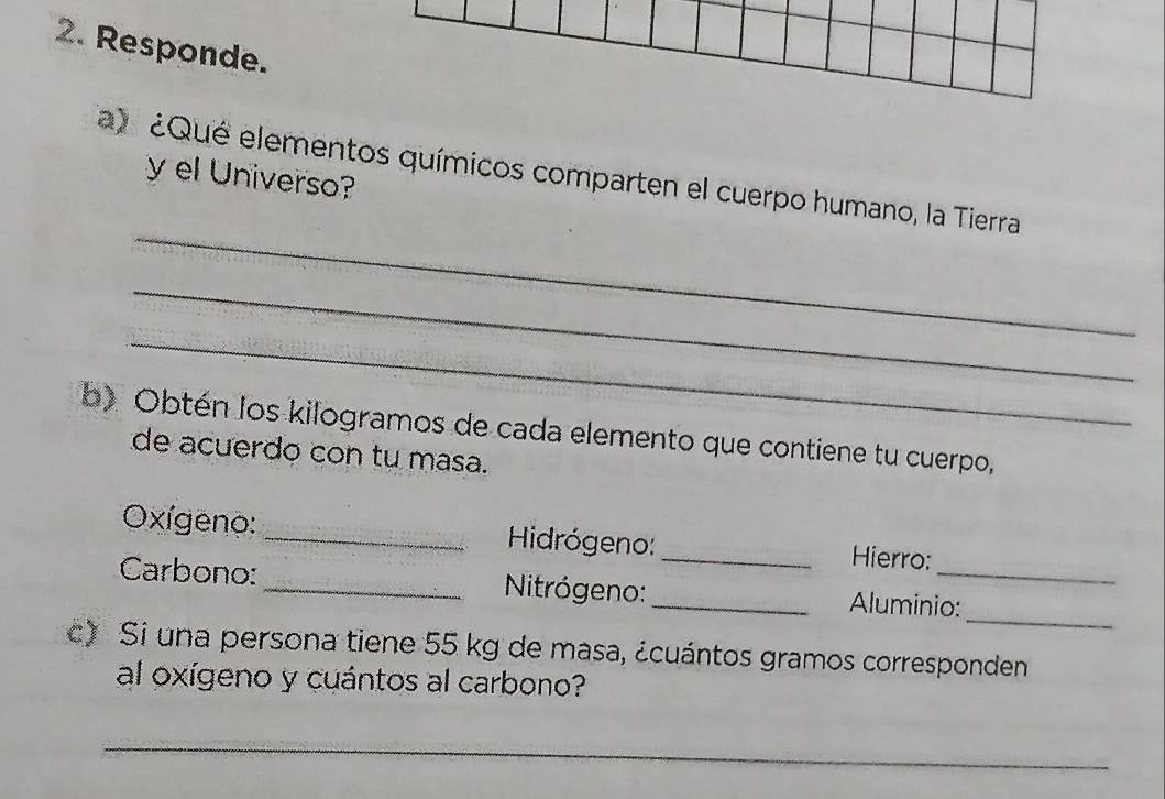 Responde. 
_ 
a) ¿Qué elementos químicos comparten el cuerpo humano, la Tierra 
y el Universo? 
_ 
_ 
b) Obtén los kilogramos de cada elemento que contiene tu cuerpo, 
de acuerdo con tu masa. 
Oxígeno: _Hidrógeno:_ Hierro: 
_ 
Carbono:_ Nitrógeno:_ Aluminio: 
c) Si una persona tiene 55 kg de masa, ¿cuántos gramos corresponden 
al oxígeno y cuántos al carbono? 
_