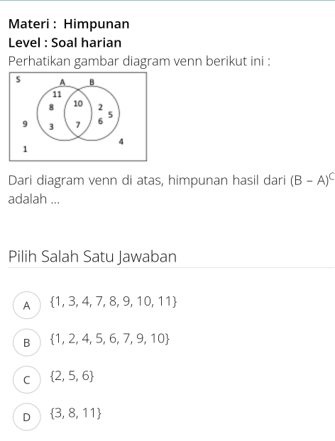 Materi : Himpunan
Level : Soal harian
Perhatikan gambar diagram venn berikut ini :
s A B
11
8 10 2
5
9 3 7 6
4
1
Dari diagram venn di atas, himpunan hasil dari (B-A)^C
adalah ...
Pilih Salah Satu Jawaban
A  1,3,4,7,8,9,10,11
B  1,2,4,5,6,7,9,10
C  2,5,6
D  3,8,11