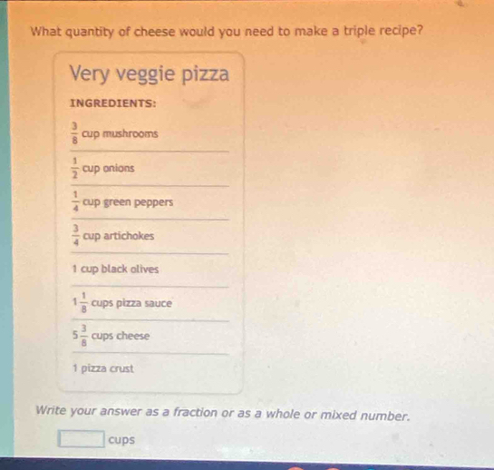 What quantity of cheese would you need to make a triple recipe? 
Very veggie pizza 
INGREDIENTS: 
_
 3/8  cup mushrooms
 1/2  cup onions 
_
 1/4  cup green peppers 
_ 
_
 3/4  cup artichokes
1 cup black olives 
_ 
_
1 1/8  cups pizza sauce 
_
5 3/8  cups cheese 
1 pizza crust 
Write your answer as a fraction or as a whole or mixed number. 
cups