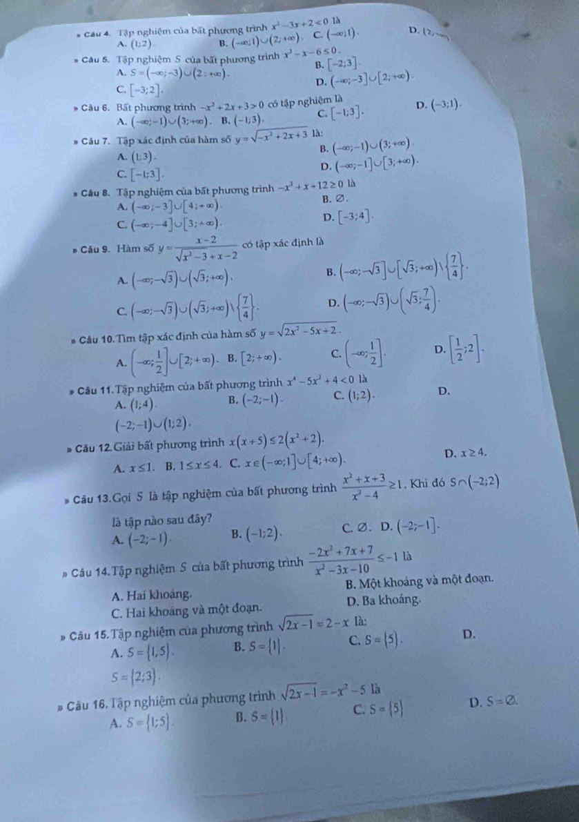 Cầu 4. Tập nghiệm của bất phương trình x^2-3x+2<01</tex>
A. (1:2). B. (-∈fty ,1)∪ (2;+∈fty ). C. (-∈fty ,1). D. (2,_ 
* Câu 5. Tập nghiệm S của bất phương trình x^2-x-6≤ 0.
A. S=(-∈fty ;-3)∪ (2;+∈fty ).
B. [-2;3].
D. (-∈fty ;-3]∪ [2;+∈fty )
C. [-3;2].
* Cầu 6. Bất phương trình -x^2+2x+3>0 có tập nghiệm là D. (-3;1).
A. (-∈fty ;-1)∪ (3;+∈fty ). B. (-1;3). C. [-1;3].
# Câu 7. Tập xác định của hàm số y=sqrt(-x^2+2x+3) là:
A. (1:3).
B. (-∈fty ;-1)∪ (3;+∈fty )
C. [-1;3].
D. (-∈fty ;-1]∪ [3;+∈fty ).
* Cầu 8. Tập nghiệm của bất phương trình -x^2+x+12≥ 0 là
A. (-∈fty ;-3]∪ [4;+∈fty ).
B. ∅.
C. (-∈fty ;-4]∪ [3;+∈fty ).
D. [-3;4].
# Câu 9. Hàm số y= (x-2)/sqrt(x^2-3)+x-2  có tập xác định là
A. (-∈fty ;-sqrt(3))∪ (sqrt(3);+∈fty ).
B. (-∈fty ;-sqrt(3)]∪ [sqrt(3);+∈fty )vee   7/4  .
C. (-∈fty ;-sqrt(3))∪ (sqrt(3);+∈fty )vee   7/4  . D. (-∈fty ;-sqrt(3))∪ (sqrt(3); 7/4 ).
Câu 10. Tìm tập xác định của hàm số y=sqrt(2x^2-5x+2).
A. (-∈fty ; 1/2 ]∪ [2;+∈fty ). B. [2;+∈fty ). C. (-∈fty ; 1/2 ]. D. [ 1/2 ;2].
* Câu 11.Tập nghiệm của bất phương trình x^4-5x^3+4<0</tex> là
A. (1;4). B. (-2;-1). C. (1;2). D.
(-2;-1)∪ (1;2).
* Cầu 12 Giải bất phương trình x(x+5)≤ 2(x^2+2).
A. x≤ 1. B. 1≤ x≤ 4. C. x∈ (-∈fty ;1]∪ [4;+∈fty ).
D. x≥ 4.
* Câu 13.Gọi 5 là tập nghiệm của bất phương trình  (x^2+x+3)/x^2-4 ≥ 1. Khi đó S∩ (-2;2)
là tập nào sau đây?
A. (-2;-1). B. (-1;2). C. Ø. D.(-2;-1].
# Câu 14. Tập nghiệm S của bất phương trình  (-2x^2+7x+7)/x^2-3x-10 ≤ -1 là
A. Hai khoảng. B. Một khoảng và một đoạn.
C. Hai khoáng và một đoạn. D. Ba khoáng.
* Câu 15.Tập nghiệm của phương trình sqrt(2x-1)=2-x là:
A. S= 1,5 . B. S= 1 . C. S= 5 . D.
S= 2;3 .
* Câu 16. Tập nghiệm của phương trình sqrt(2x-1)=-x^2-5 là
A. S= 1;5 B. S= 1 C. S= 5 D. S=varnothing .