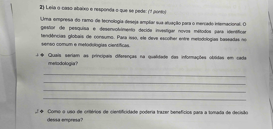 Leia o caso abaixo e responda o que se pede: (1 ponto) 
Uma empresa do ramo de tecnologia deseja ampliar sua atuação para o mercado internacional. O 
gestor de pesquisa e desenvolvimento decide investigar novos métodos para identificar 
tendências globais de consumo. Para isso, ele deve escolher entre metodologias baseadas no 
senso comum e metodologias científicas. 
Quais seriam as principais diferenças na qualidade das informações obtidas em cada 
metodologia? 
_ 
_ 
_ 
_ 
Como o uso de critérios de cientificidade poderia trazer benefícios para a tomada de decisão 
dessa empresa?