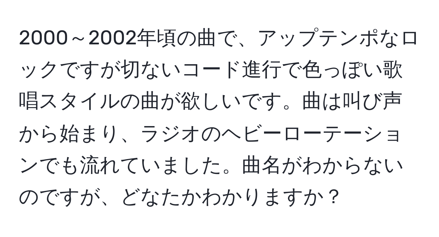 2000～2002年頃の曲で、アップテンポなロックですが切ないコード進行で色っぽい歌唱スタイルの曲が欲しいです。曲は叫び声から始まり、ラジオのヘビーローテーションでも流れていました。曲名がわからないのですが、どなたかわかりますか？