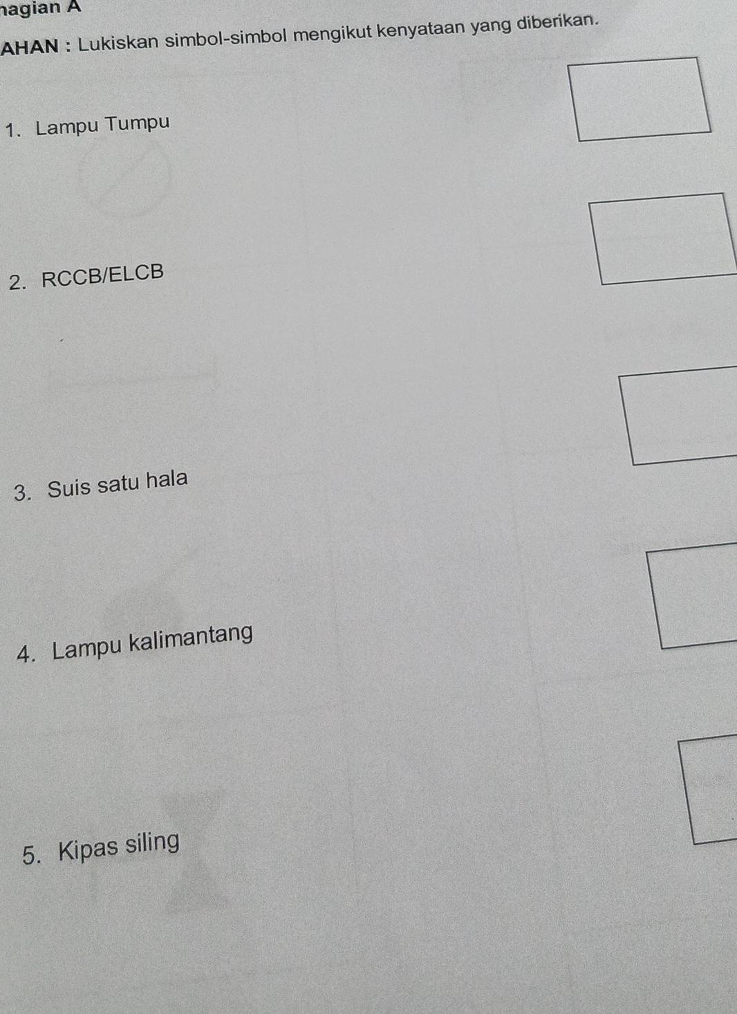 nagian A 
AHAN : Lukiskan simbol-simbol mengikut kenyataan yang diberikan. 
1. Lampu Tumpu 
2. RCCB / ELCB
3. Suis satu hala 
4. Lampu kalimantang 
5. Kipas siling