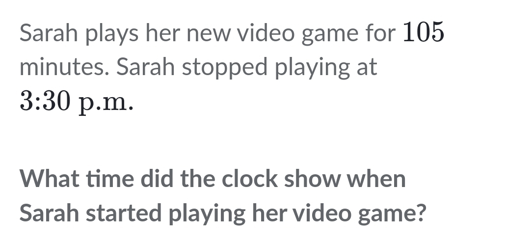 Sarah plays her new video game for 105
minutes. Sarah stopped playing at 
3:30 p.m. 
What time did the clock show when 
Sarah started playing her video game?