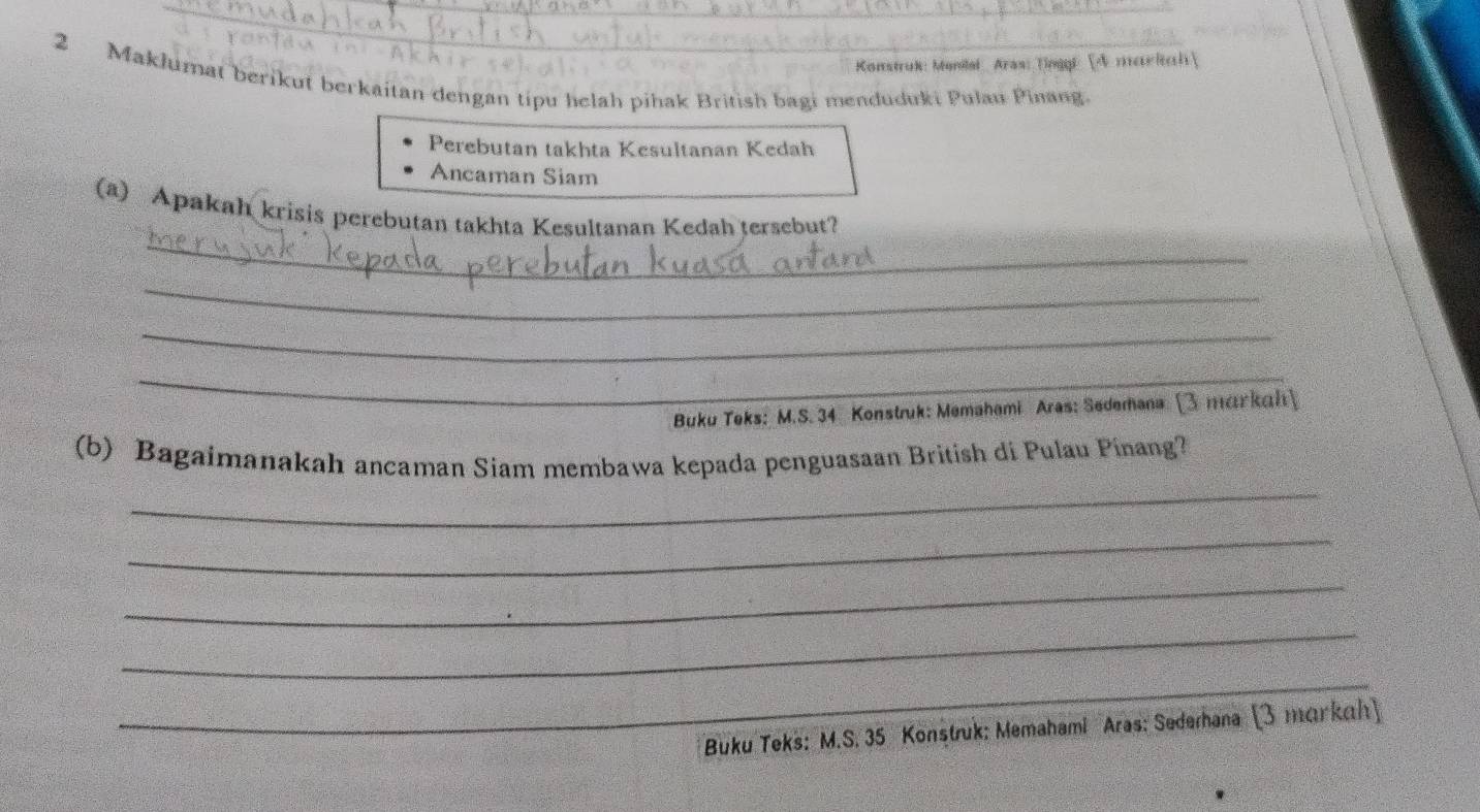 Konstruk: Monilal Aras: Tinggl [A mee lrch 
2 Maklumat berikut berkaitan dengan tipu helah pihak British bagi menduduki Pulau Pinang. 
Perebutan takhta Kesultanan Kedah 
Ancaman Siam 
_ 
(a) Apakah krisis perebutan takhta Kesultanan Kedah tersebut? 
_ 
_ 
_ 
Buku Teks: M.S. 34 Konstruk: Memahami Aras: Sedemana (3 markah 
_ 
(b) Bagaimanakah ancaman Siam membawa kepada penguasaan British di Pulau Pinang? 
_ 
_ 
_ 
_ 
_ 
_ 
Buku Teks: M.S. 35 Konstruk: Memahami Aras: Sederhana (3 тarkah)