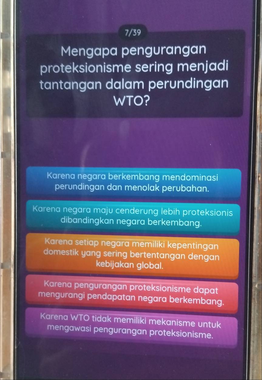 7/39
Mengapa pengurangan
proteksionisme sering menjadi
tantangan dalam perundingan
WTO?
Karena negara berkembang mendominasi
perundingan dan menolak perubahan.
Karena negara maju cenderung lebih proteksionis
dibandingkan negara berkembang.
Karena setiap negara memiliki kepentingan
domestik yang sering bertentangan dengan
kebijakan global.
Karena pengurangan proteksionisme dapat
mengurangi pendapatan negara berkembang.
Karena WTO tidak memiliki mekanisme untuk
mengawasi pengurangan proteksionisme.