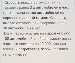 Cкорость въезда автомобилей на 
ларковку равна 2 х автомобилей в час, 
где х — Κоличество автомобилей на 
ларковке в данный момент. Скорость 
ΒыΙезда автомобилей с парковки равна
10 автомобилям в час. 
Εсли лервоначально на ларковке было
100 автомобилей, а общая вместимосты 
ларковки составляла 10 00О, сколько 
времени потребуется, чтобы парковка 
заполнилась?