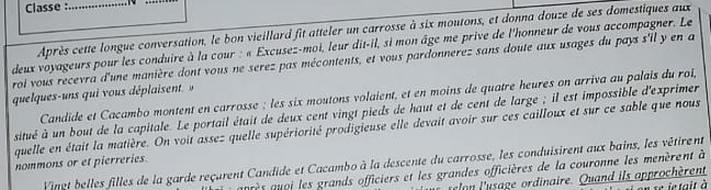 Classe :_ 
_ 
Après cette longue conversation, le bon vieillard fit atteler un carrosse à six moutons, et donna douze de ses domestiques aux 
deux voyageurs pour les conduire à la cour : « Excusez-moi, leur dit-il, si mon âge me prive de l'honneur de vous accompagner. Le 
roi vous recevra d'une manière dont vous ne serez pas mécontents, et vous pardonnerez sans doute aux usages du pays s'il y en a 
quelques-uns qui vous déplaisent.» 
Candide et Cacambo montent en carrosse ; les six moutons volaient, et en moins de quatre heures on arriva au palais du roi, 
situé à un bout de la capitale. Le portail était de deux cent vingt pieds de haut et de cent de large ; il est impossible d'exprimer 
quelle en était la matière. On voit assez quelle supériorité prodigieuse elle devait avoir sur ces cailloux et sur ce sable que nous 
nommons or et pierreries. 
Vinet belles filles de la garde reçarent Candide et Cacambo à la descente du carrosse, les conduisirent aux bains, les vêtirent 
aès qoi les grands officiers et les grandes officières de la couronne les menèrent à 
o l'usage ordinaire. Quand ils approchèrent e se ie tait à