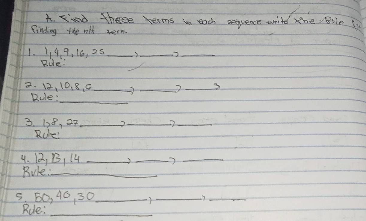 find thee terms in each sequence write the, Bule for 
finding the wth term. 
1. 114 9, 16, 25 _ 
_2_ 
Role: 
2. 12, 10, 8. C ___3 
Rule:_ 
3. 128, 27 _2_ 
_ 
Role' 
4. 12, B, 14 _ 
_ 
_ 
Rule:_ 
5. 60, 46, 30 _ 
)_ 
7_ 
Rule:_