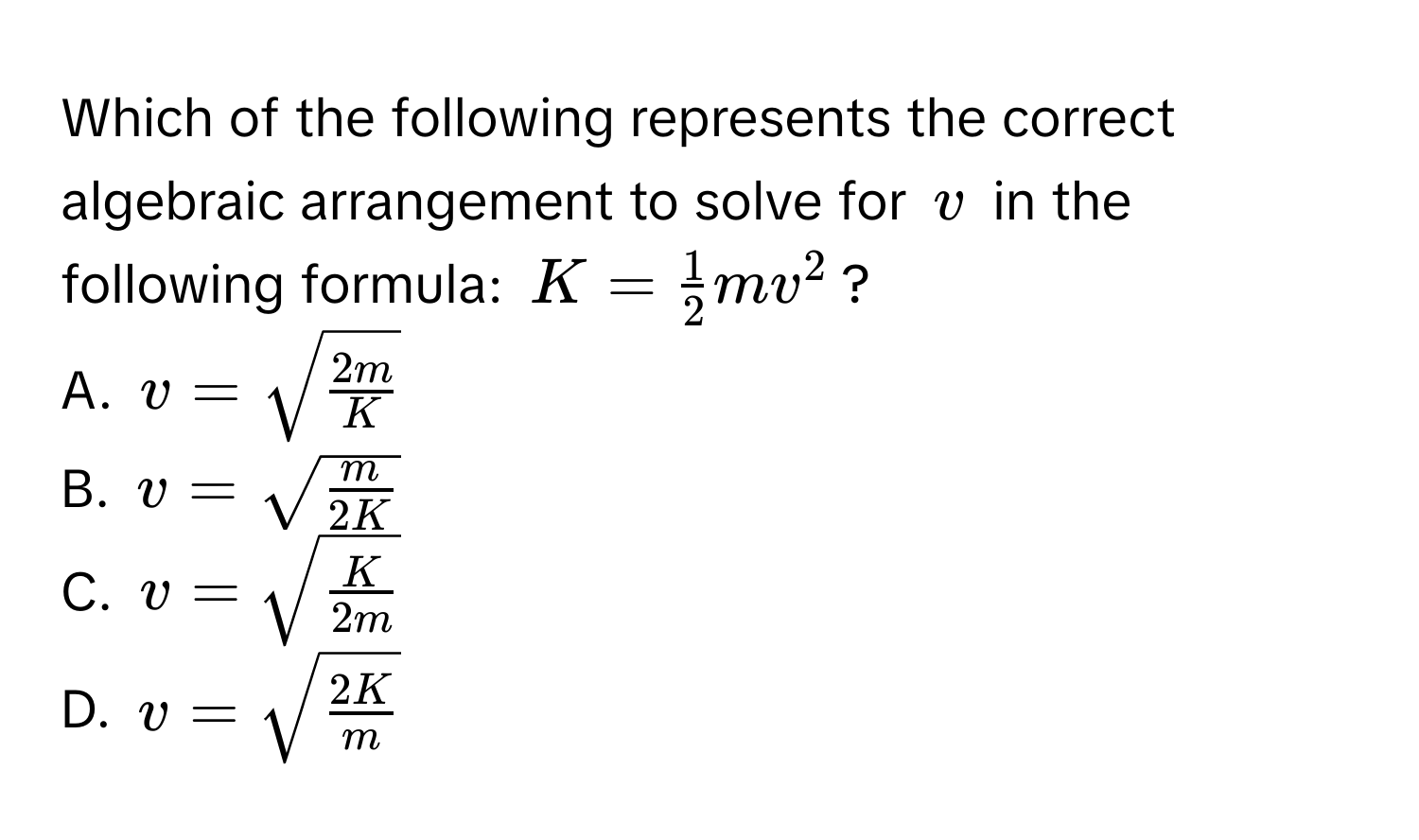 Which of the following represents the correct algebraic arrangement to solve for v in the following formula: K =  1/2 mv^(2?
A. v = sqrt(frac2m)K)
B. v = sqrt(fracm)2K
C. v = sqrt(fracK)2m
D. v = sqrt(frac2K)m