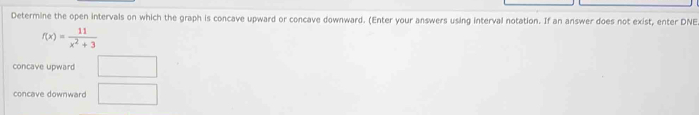 Determine the open intervals on which the graph is concave upward or concave downward. (Enter your answers using interval notation. If an answer does not exist, enter DNE
f(x)= 11/x^2+3 
concave upward □ 
concave downward □