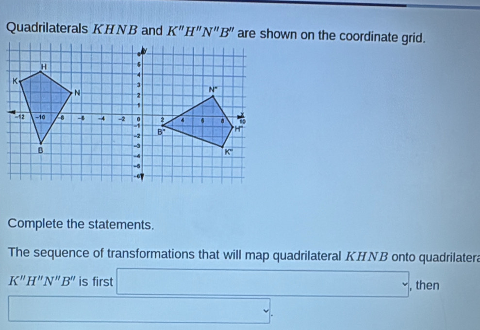 Quadrilaterals KHNB and K"H"N"B" are shown on the coordinate grid.
Complete the statements.
The sequence of transformations that will map quadrilateral KHNB onto quadrilatera
K''H''N''B'' is first
, then