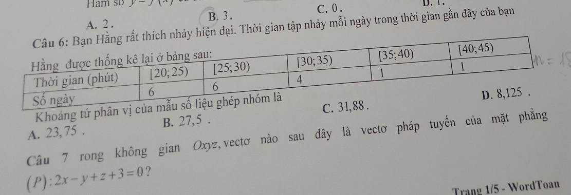 Ham so y-J(x) D. 1.
C. 0 .
A. 2 . B. 3 .
y hiện đại. Thời gian tập nhảy mỗi ngày trong thời gian gần đây của bạn
Khoảng tứ phân vị c
A. 23, 75 . B. 27,5 . 
Câu 7 rong không gian Oxyz,vectơ nào sau đây là vectơ pháp tuyến của mặt phẳng
(P): 2x-y+z+3=0 ?
Trạng 1/5 - WordToan