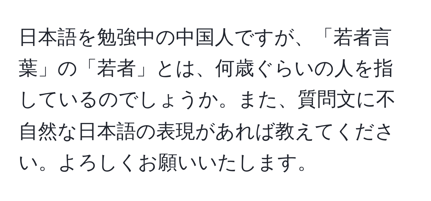 日本語を勉強中の中国人ですが、「若者言葉」の「若者」とは、何歳ぐらいの人を指しているのでしょうか。また、質問文に不自然な日本語の表現があれば教えてください。よろしくお願いいたします。