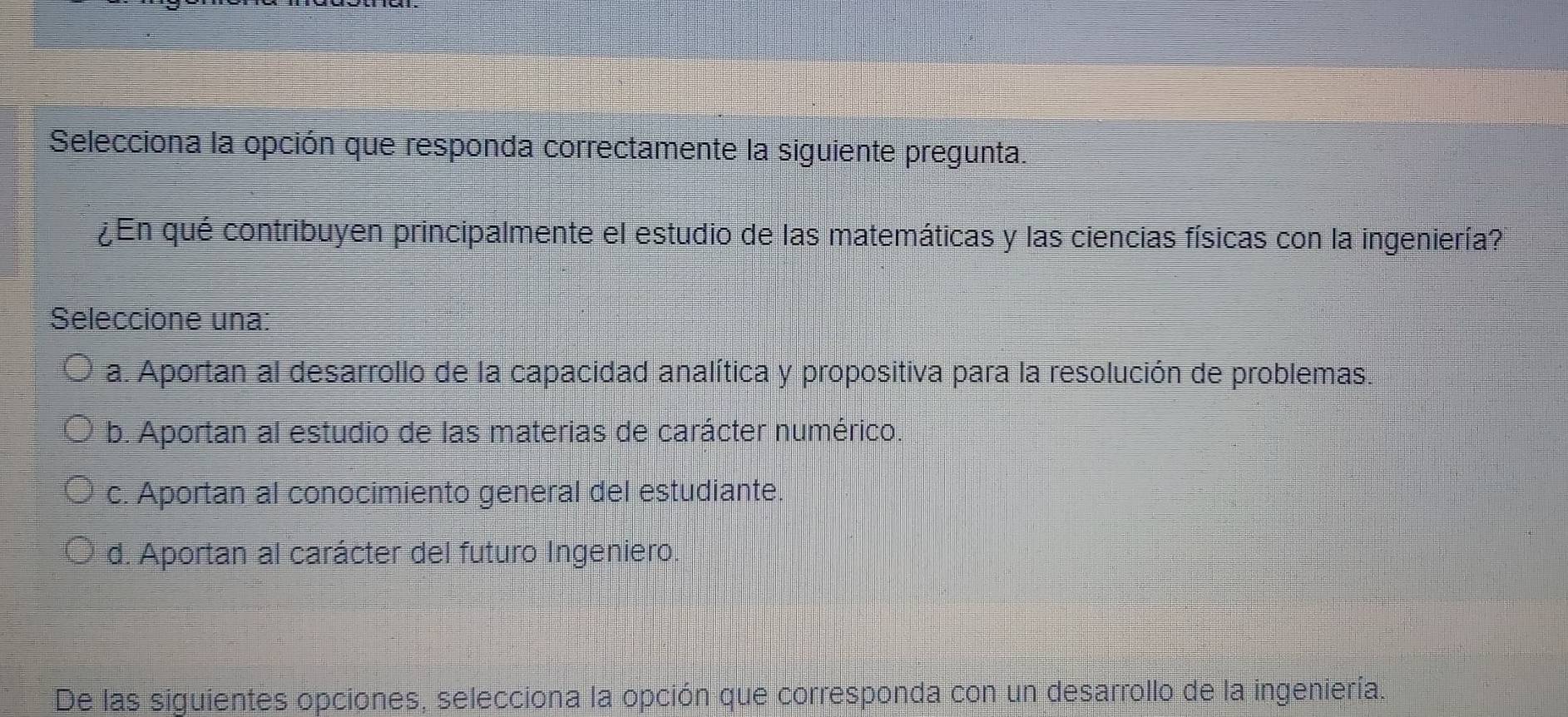 Selecciona la opción que responda correctamente la siguiente pregunta.
¿En qué contribuyen principalmente el estudio de las matemáticas y las ciencias físicas con la ingeniería?
Seleccione una:
a. Aportan al desarrollo de la capacidad analítica y propositiva para la resolución de problemas.
b. Aportan al estudio de las materias de carácter numérico.
c. Aportan al conocimiento general del estudiante.
d. Aportan al carácter del futuro Ingeniero.
De las siguientes opciones, selecciona la opción que corresponda con un desarrollo de la ingeniería.