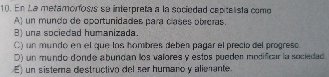 En La metamorfosis se interpreta a la sociedad capitalista como
A) un mundo de oportunidades para clases obreras.
B) una sociedad humanizada.
C) un mundo en el que los hombres deben pagar el precio del progreso.
D) un mundo donde abundan los valores y estos pueden modificar la sociedad.
E) un sistema destructivo del ser humano y alienante.