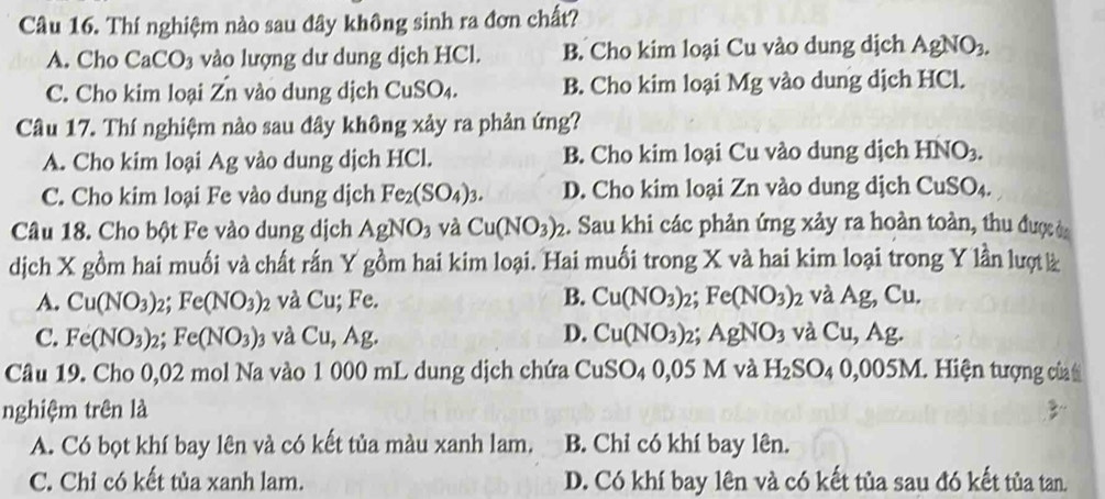 Thí nghiệm nào sau đây không sinh ra đơn chất?
A. Cho CaCO_3 vào lượng dư dung dịch HCl. B. Cho kim loại Cu vào dung dịch AgNO_3.
C. Cho kim loại Zn vào dung dịch CuSO_4. B. Cho kim loại Mg vào dung dịch HCl.
Câu 17. Thí nghiệm nào sau đây không xảy ra phản ứng?
A. Cho kim loại Ag vào dung dịch HCl. B. Cho kim loại Cu vào dung dịch HNO_3.
C. Cho kim loại Fe vào dung dịch Fe_2(SO_4)_3. D. Cho kim loại Zn vào dung dịch CuSO_4.
Câu 18. Cho bột Fe vào dung dịch AgNO_3 và Cu(NO_3)_2 2. Sau khi các phản ứng xảy ra hoàn toàn, thu được ờa
dịch X gồm hai muối và chất rấn Y gồm hai kim loại. Hai muối trong X và hai kim loại trong Y lần lượt à
A. Cu(NO_3)_2;Fe(NO_3)_2 và Cu;Fe. B. Cu(NO_3): 2; Fe(NO_3): ) và Ag, Cu.
C. Fe(NO_3)_2;Fe(NO_3) 3 và Cu,Ag. D. Cu(NO_3): 21 AgNO_3 và Cu,Ag.
Câu 19. Cho 0,02 mol Na vào 1 000 mL dung dịch chứa CuSO_4 0,05 M và H_2SO_40,005M 1. Hiện tượng của t
nghiệm trên là
A. Có bọt khí bay lên và có kết tủa màu xanh lam. B. Chỉ có khí bay lên.
C. Chỉ có kết tủa xanh lam. D. Có khí bay lên và có kết tủa sau đó kết tủa tan.