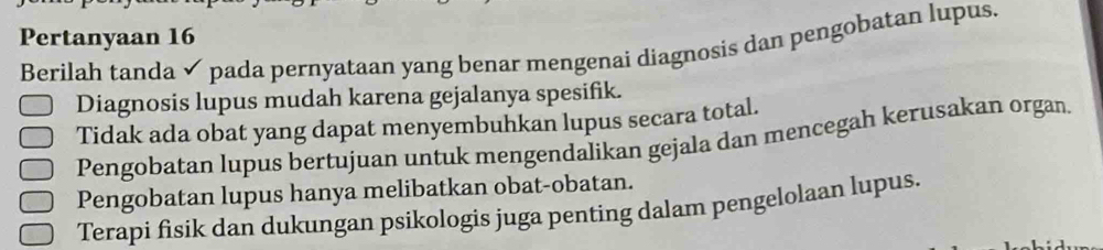 Pertanyaan 16
Berilah tanda ✓ pada pernyataan yang benar mengenai diagnosis dan pengobatan lupus.
Diagnosis lupus mudah karena gejalanya spesifik.
Tidak ada obat yang dapat menyembuhkan lupus secara total.
Pengobatan lupus bertujuan untuk mengendalikan gejala dan mencegah kerusakan organ.
Pengobatan lupus hanya melibatkan obat-obatan.
Terapi fisik dan dukungan psikologis juga penting dalam pengelolaan lupus.