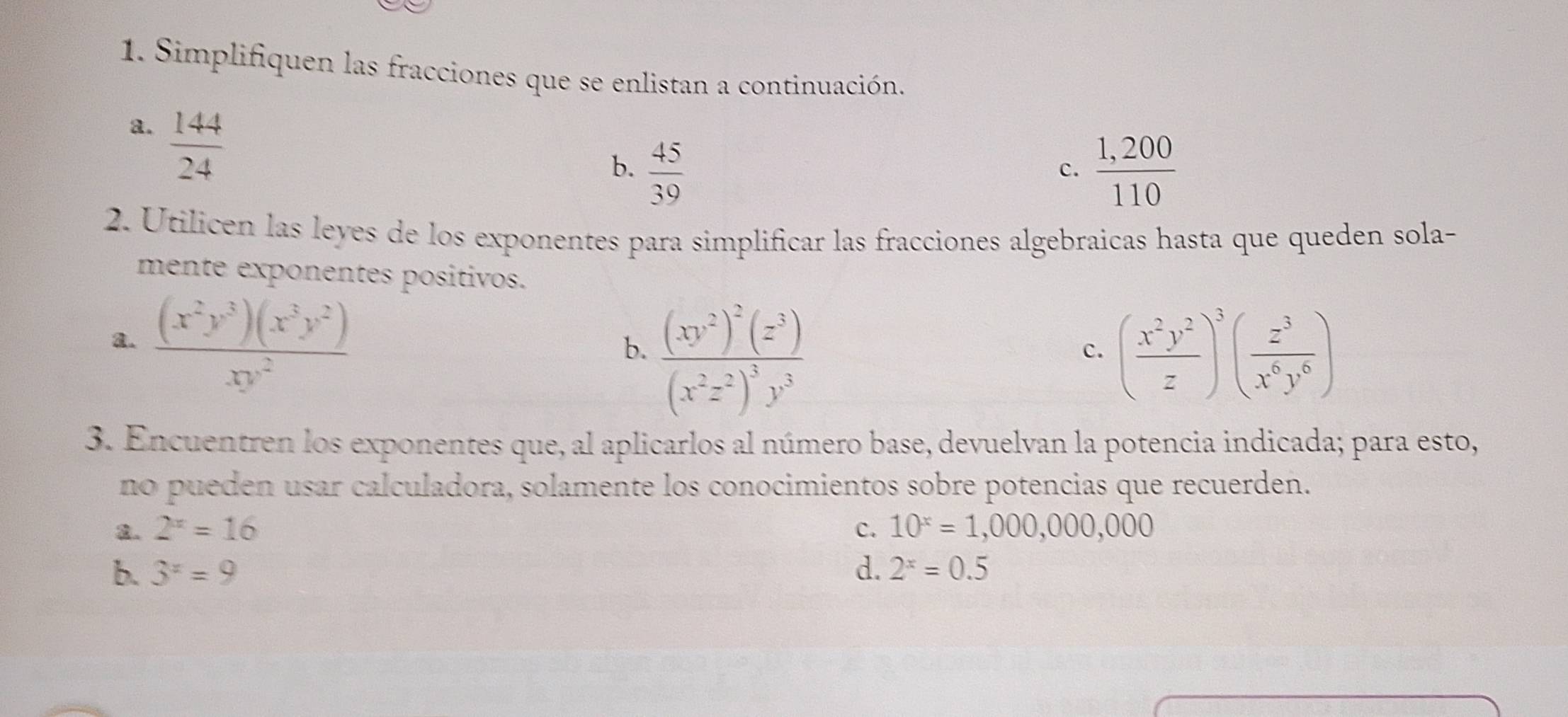 Simplifiquen las fracciones que se enlistan a continuación. 
a.  144/24 
b.  45/39   (1,200)/110 
c. 
2. Utilicen las leyes de los exponentes para simplificar las fracciones algebraicas hasta que queden sola- 
mente exponentes positivos. 
a.  (x^2y^3)(x^3y^2)/xy^2 
b. frac (xy^2)^2(z^3)(x^2z^2)^3y^3 ( x^2y^2/z )^3( z^3/x^6y^6 )
c. 
3. Encuentren los exponentes que, al aplicarlos al número base, devuelvan la potencia indicada; para esto, 
no pueden usar calculadora, solamente los conocimientos sobre potencias que recuerden. 
2. 2^x=16 c. 10^x=1,000,000,000
b. 3^x=9 d. 2^x=0.5