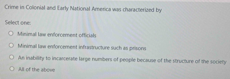 Crime in Colonial and Early National America was characterized by
Select one:
Minimal law enforcement officials
Minimal law enforcement infrastructure such as prisons
An inability to incarcerate large numbers of people because of the structure of the society
All of the above