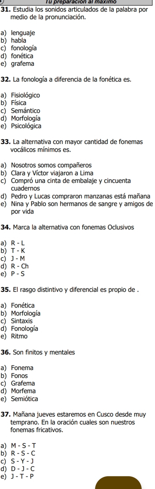 Tu preparación al máximo
31. Estudia los sonidos articulados de la palabra por
medio de la pronunciación.
a lenguaje
b) habla
c) fonología
d) fonética
e grafema
32. La fonología a diferencia de la fonética es.
a) Fisiológico
b) Física
c) Semántico
d) Morfología
e) Psicológica
33. La alternativa con mayor cantidad de fonemas
vocálicos mínimos es.
a) Nosotros somos compañeros
b) Clara y Víctor viajaron a Lima
c) Compró una cinta de embalaje y cincuenta
cuadernos
d) Pedro y Lucas compraron manzanas está mañana
e) Nina y Pablo son hermanos de sangre y amigos de
por vida
34. Marca la alternativa con fonemas Oclusivos
a) R - L
b) T - K
c) J - M
d) R - Ch
e) P - S
35. El rasgo distintivo y diferencial es propio de .
a) Fonética
b)Morfología
c) Sintaxis
d) Fonología
e Ritmo
36. Son finitos y mentales
a Fonema
b) Fonos
c) Grafema
d) Morfema
e) Semiótica
37. Mañana jueves estaremos en Cusco desde muy
temprano. En la oración cuales son nuestros
fonemas fricativos.
a) M - S - T
b) R - S - C
c) S - Y - J
d) D - J - C
e) J - T - P