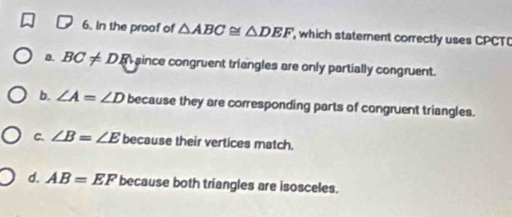 In the proof of △ ABC≌ △ DEF which statement correctly uses CPCTO
0. BC!= DR since congruent triangles are only partially congruent.
b. ∠ A=∠ D because they are corresponding parts of congruent triangles.
C. ∠ B=∠ E because their vertices match.
d. AB=EF because both triangles are isosceles.