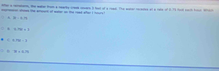 Aller a rainstorm, the water from a nearby creek covers 3 feet of a road. The water recedes at a rate of 0.75 foot each houn Which
expression shows the amount of water on the road after t hours?
A 3t-0.75
0.75t+3
C 0.75t-3
D^-3t+0.75